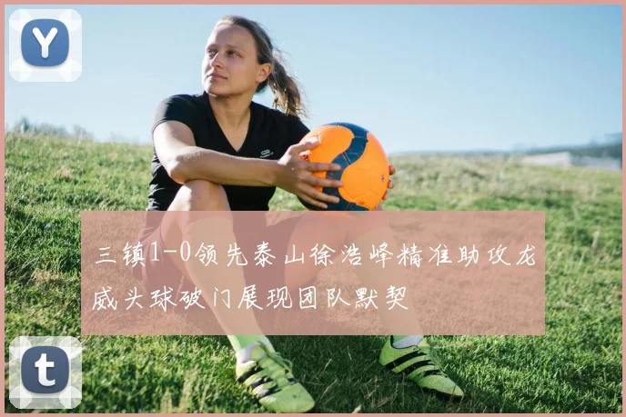 三镇1-0领先泰山徐浩峰精准助攻龙威头球破门展现团队默契